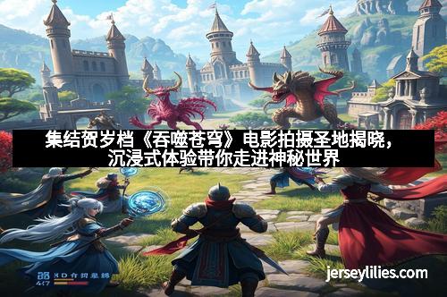 集结贺岁档《吞噬苍穹》电影拍摄圣地揭晓，沉浸式体验带你走进神秘世界