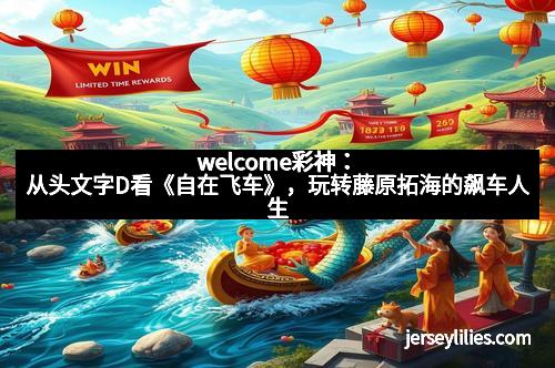 welcome彩神：从头文字D看《自在飞车》，玩转藤原拓海的飙车人生