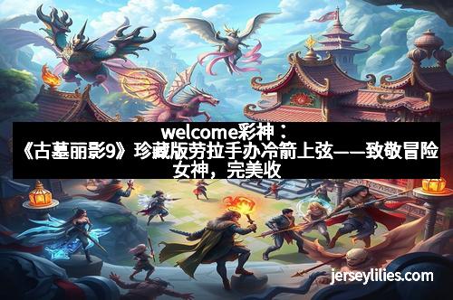 welcome彩神：《古墓丽影9》珍藏版劳拉手办冷箭上弦——致敬冒险女神，完美收藏