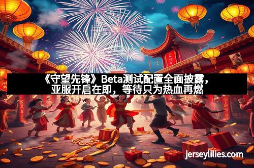 《守望先锋》Beta测试配置全面披露，亚服开启在即，等待只为热血再燃